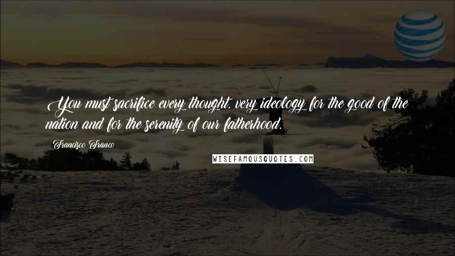 Francisco Franco Quotes: You must sacrifice every thought, very ideology for the good of the nation and for the serenity of our fatherhood.