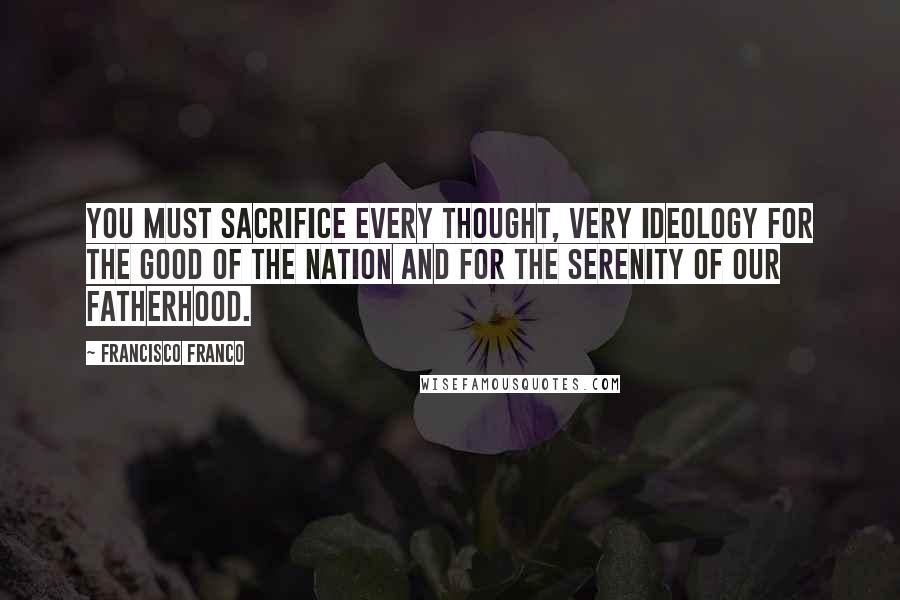 Francisco Franco Quotes: You must sacrifice every thought, very ideology for the good of the nation and for the serenity of our fatherhood.