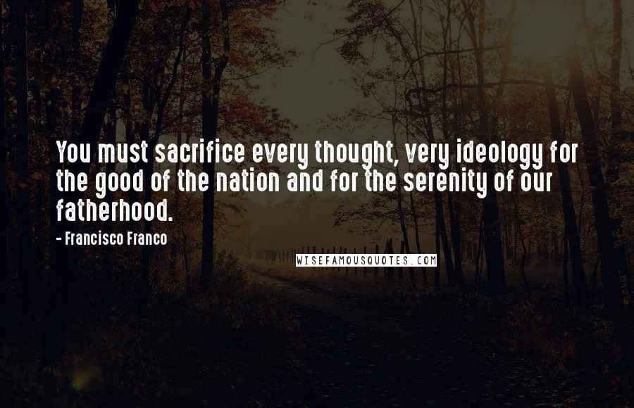 Francisco Franco Quotes: You must sacrifice every thought, very ideology for the good of the nation and for the serenity of our fatherhood.