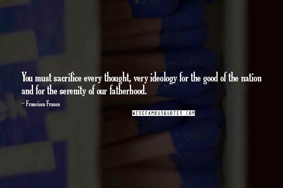 Francisco Franco Quotes: You must sacrifice every thought, very ideology for the good of the nation and for the serenity of our fatherhood.