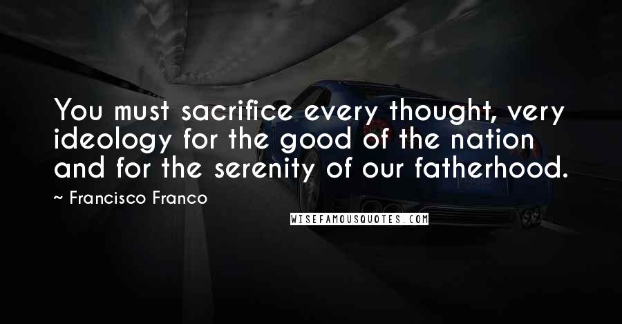 Francisco Franco Quotes: You must sacrifice every thought, very ideology for the good of the nation and for the serenity of our fatherhood.