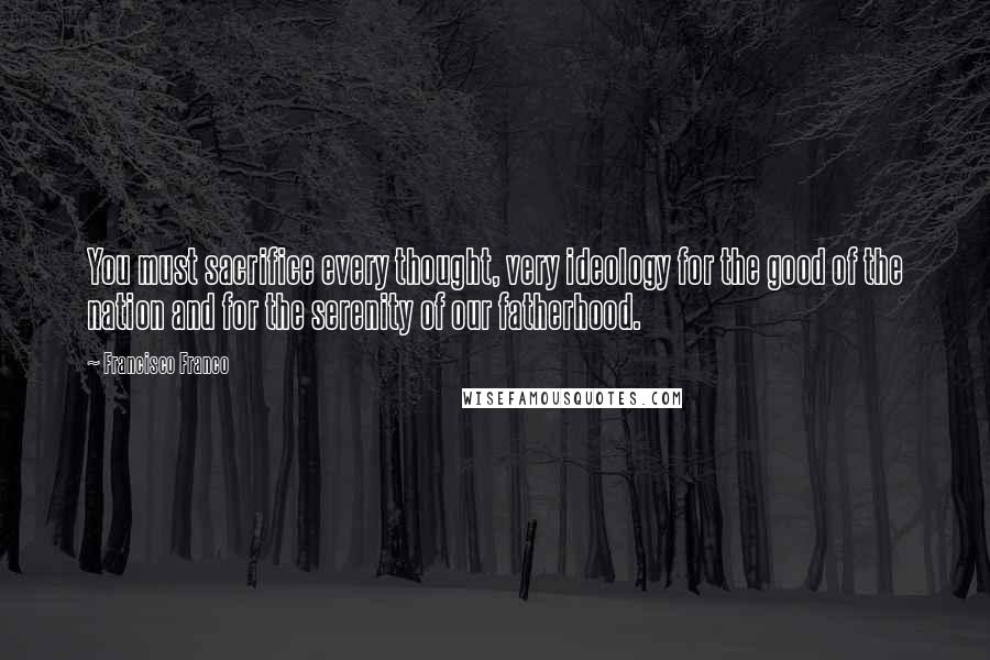 Francisco Franco Quotes: You must sacrifice every thought, very ideology for the good of the nation and for the serenity of our fatherhood.