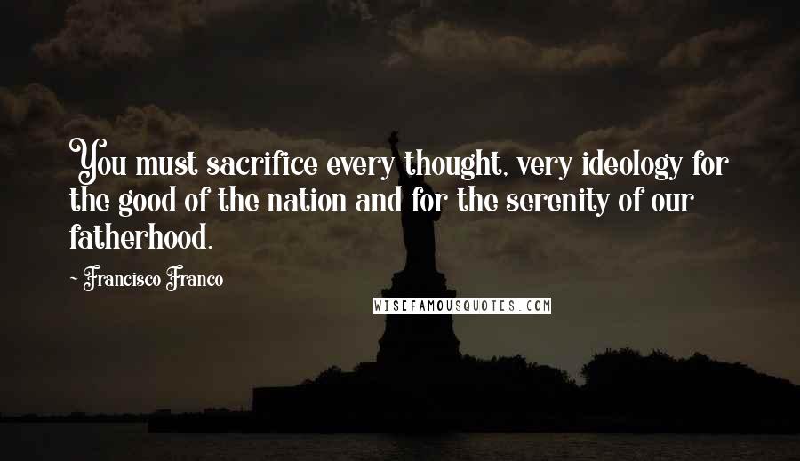 Francisco Franco Quotes: You must sacrifice every thought, very ideology for the good of the nation and for the serenity of our fatherhood.