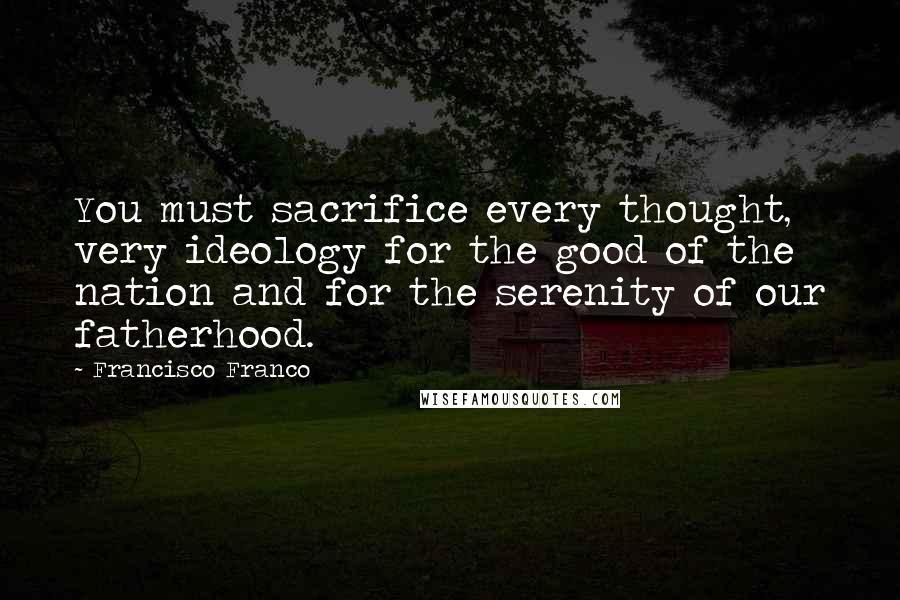 Francisco Franco Quotes: You must sacrifice every thought, very ideology for the good of the nation and for the serenity of our fatherhood.