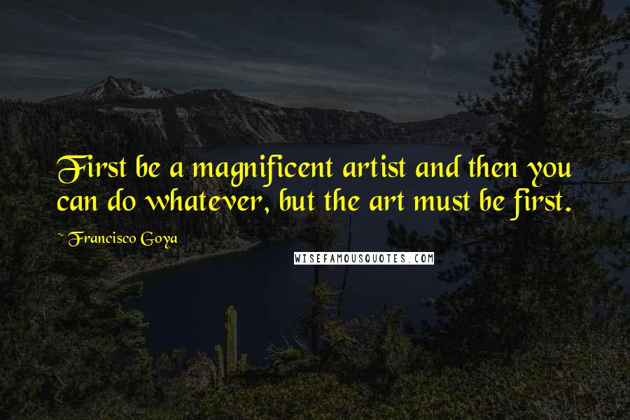 Francisco Goya Quotes: First be a magnificent artist and then you can do whatever, but the art must be first.