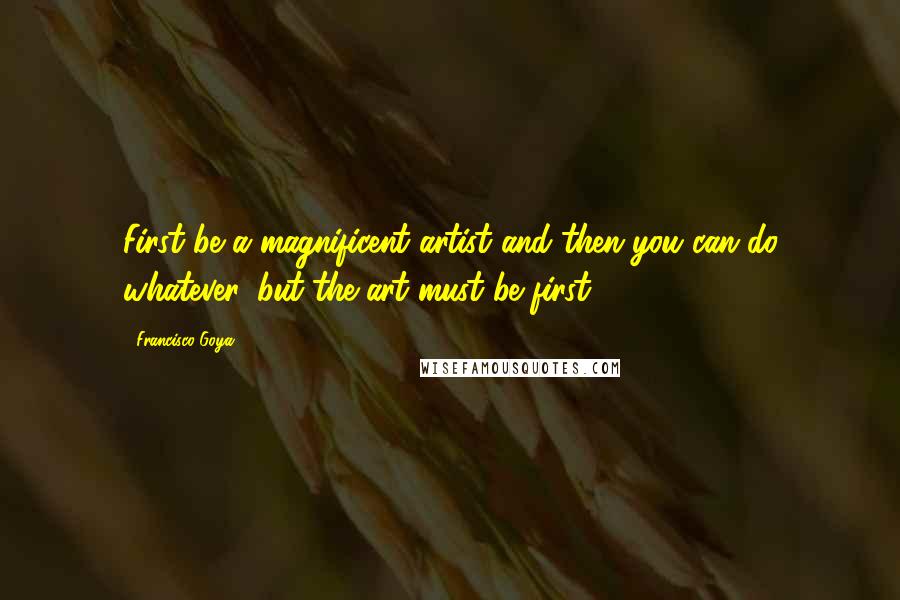 Francisco Goya Quotes: First be a magnificent artist and then you can do whatever, but the art must be first.