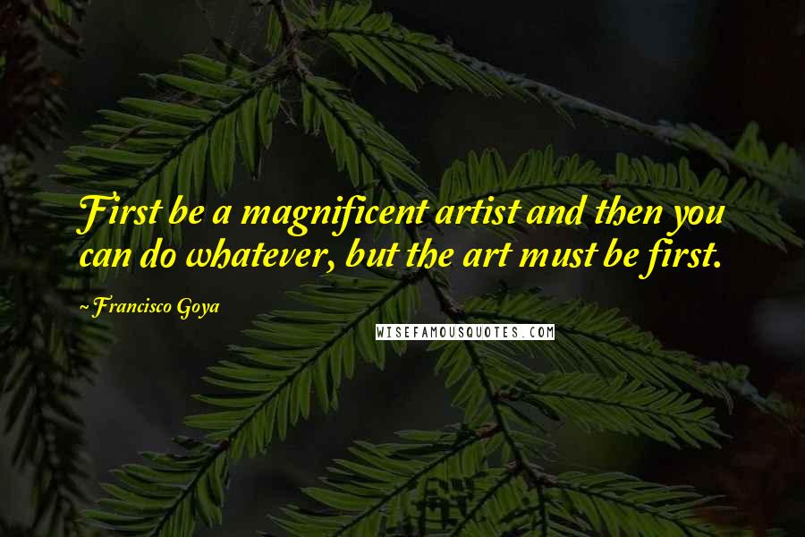 Francisco Goya Quotes: First be a magnificent artist and then you can do whatever, but the art must be first.