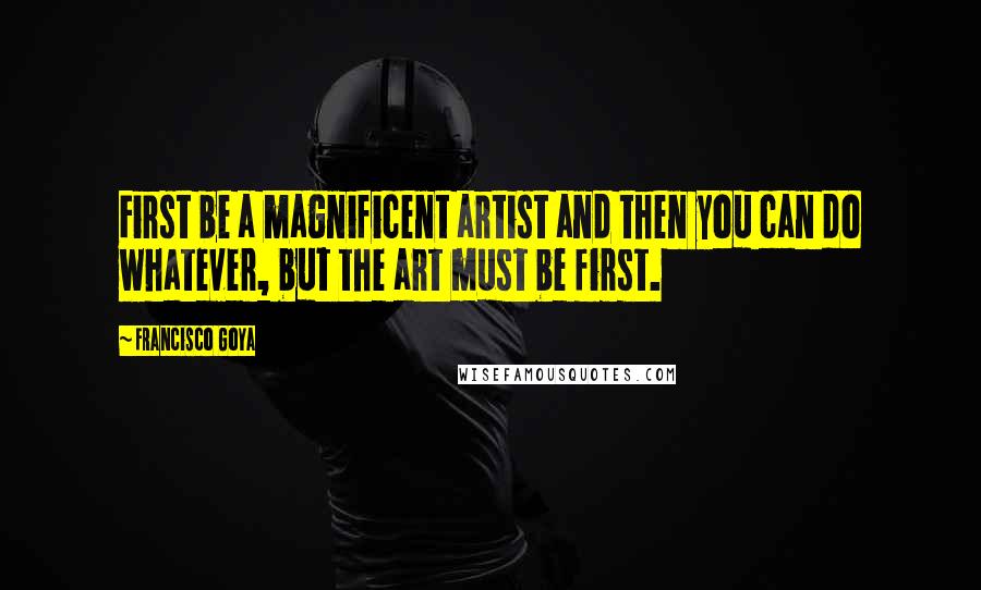 Francisco Goya Quotes: First be a magnificent artist and then you can do whatever, but the art must be first.
