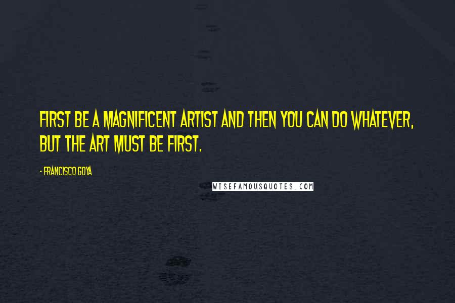 Francisco Goya Quotes: First be a magnificent artist and then you can do whatever, but the art must be first.