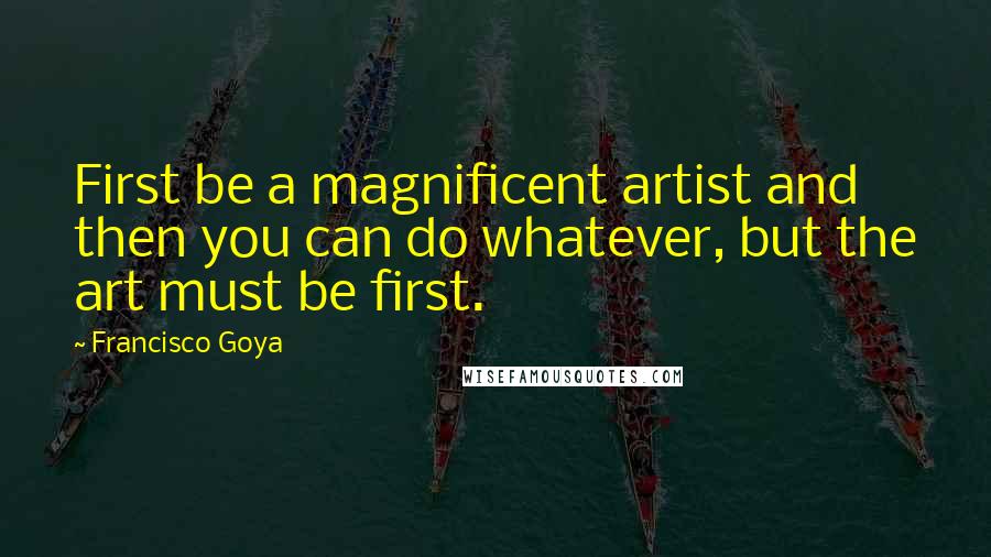 Francisco Goya Quotes: First be a magnificent artist and then you can do whatever, but the art must be first.