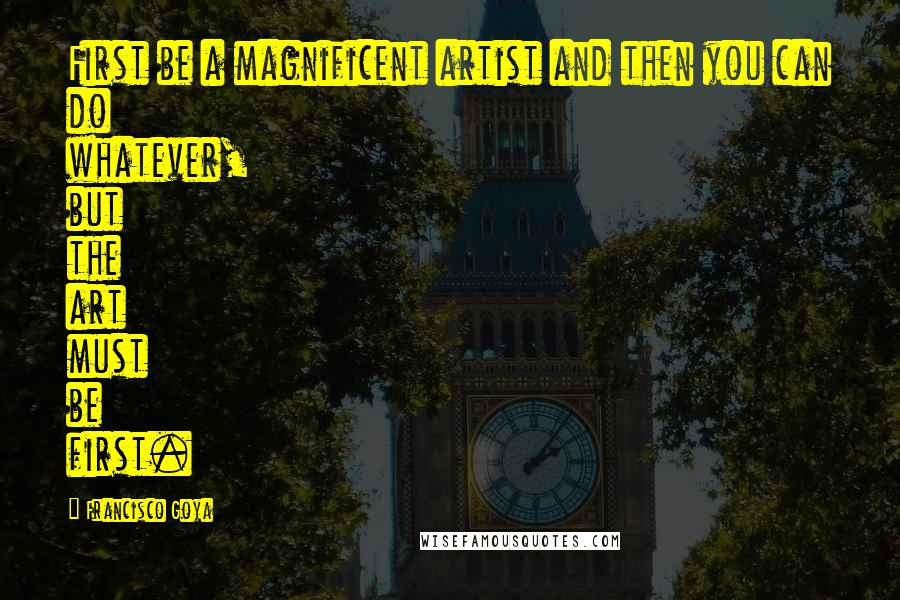 Francisco Goya Quotes: First be a magnificent artist and then you can do whatever, but the art must be first.