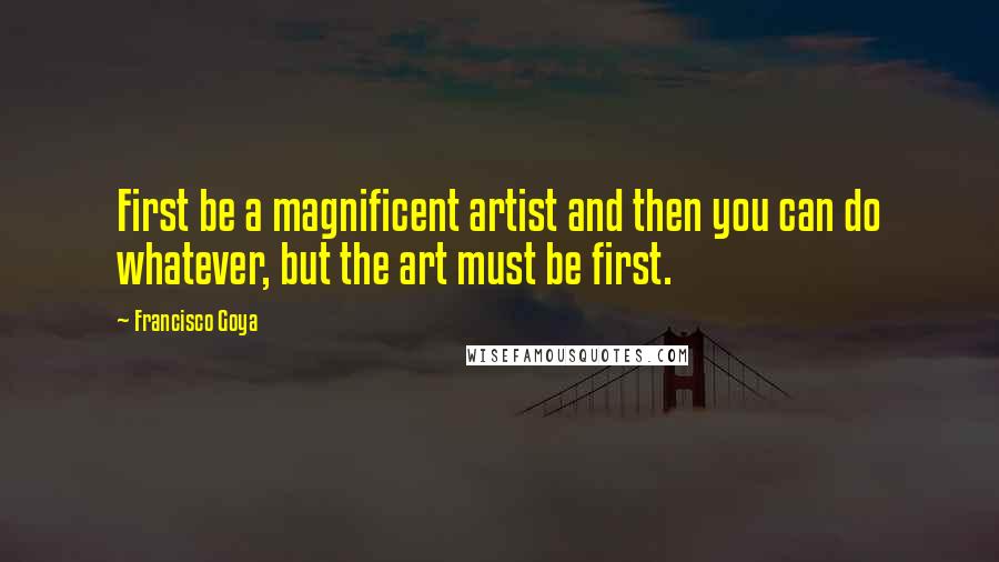 Francisco Goya Quotes: First be a magnificent artist and then you can do whatever, but the art must be first.