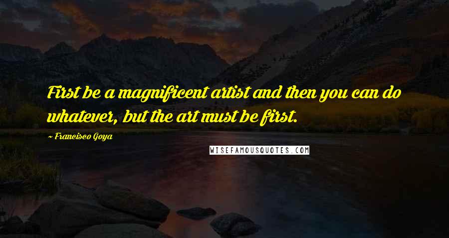 Francisco Goya Quotes: First be a magnificent artist and then you can do whatever, but the art must be first.