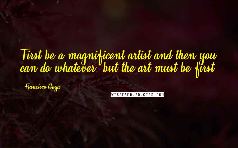 Francisco Goya Quotes: First be a magnificent artist and then you can do whatever, but the art must be first.