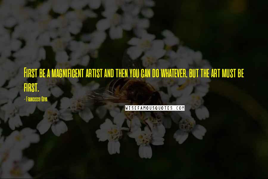 Francisco Goya Quotes: First be a magnificent artist and then you can do whatever, but the art must be first.