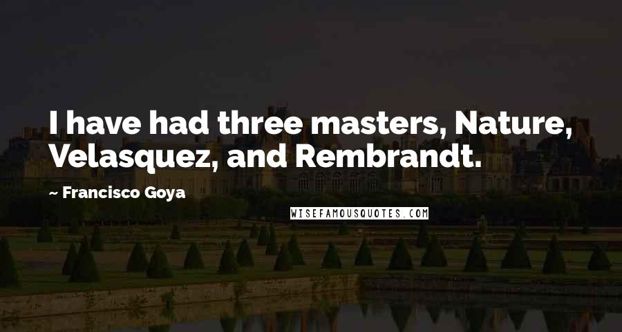 Francisco Goya Quotes: I have had three masters, Nature, Velasquez, and Rembrandt.
