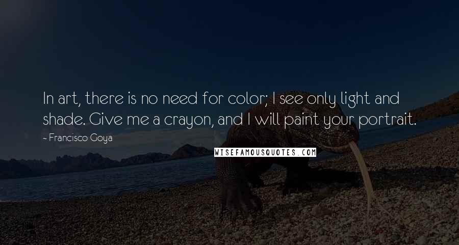 Francisco Goya Quotes: In art, there is no need for color; I see only light and shade. Give me a crayon, and I will paint your portrait.