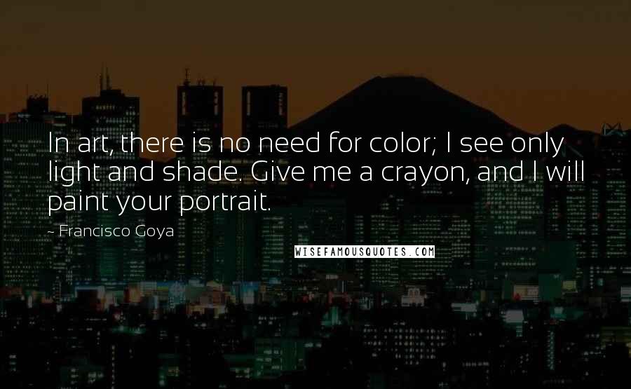 Francisco Goya Quotes: In art, there is no need for color; I see only light and shade. Give me a crayon, and I will paint your portrait.