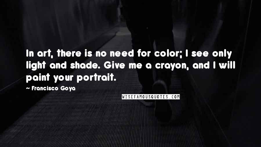 Francisco Goya Quotes: In art, there is no need for color; I see only light and shade. Give me a crayon, and I will paint your portrait.