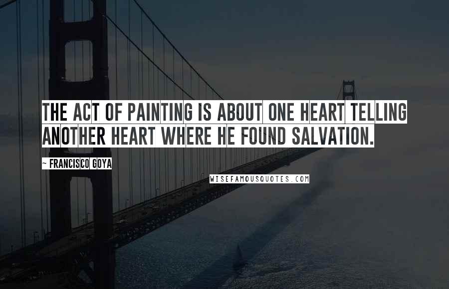 Francisco Goya Quotes: The act of painting is about one heart telling another heart where he found salvation.