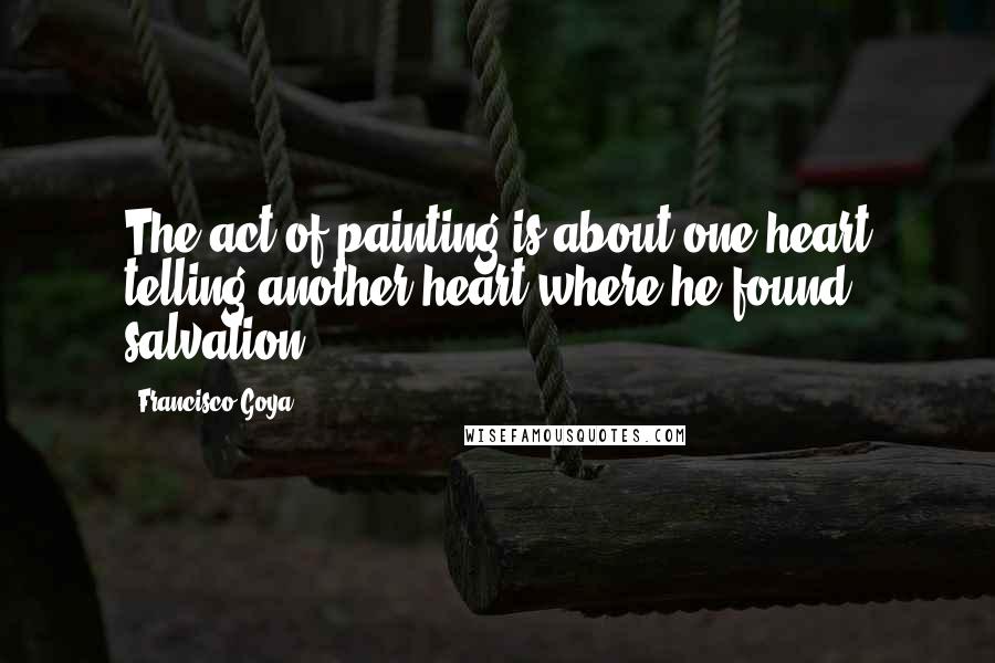 Francisco Goya Quotes: The act of painting is about one heart telling another heart where he found salvation.