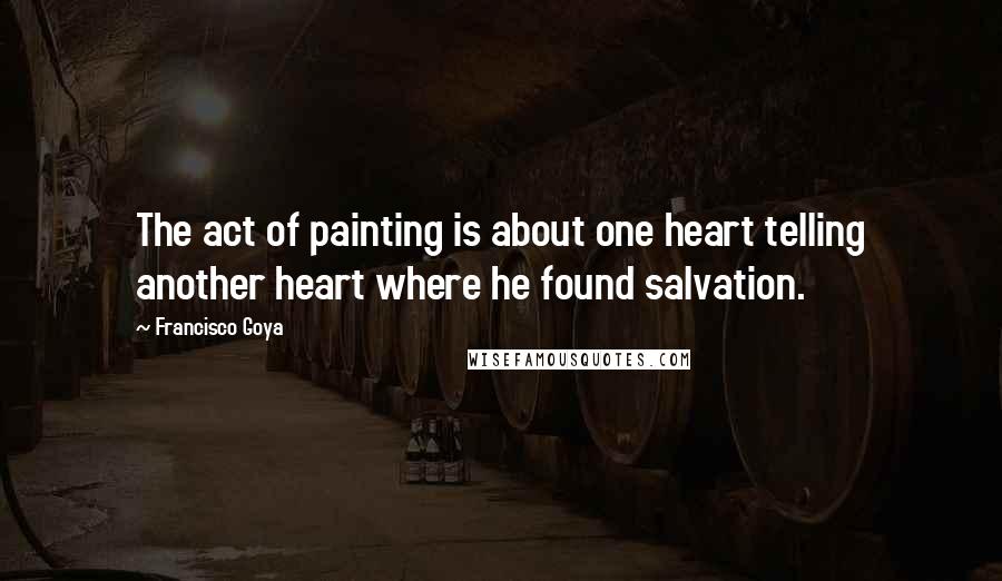 Francisco Goya Quotes: The act of painting is about one heart telling another heart where he found salvation.