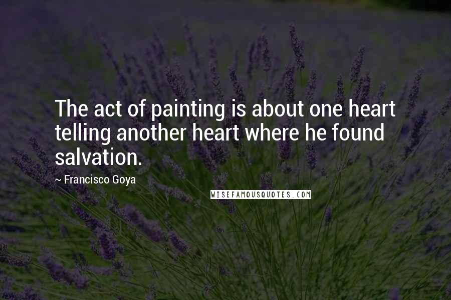 Francisco Goya Quotes: The act of painting is about one heart telling another heart where he found salvation.
