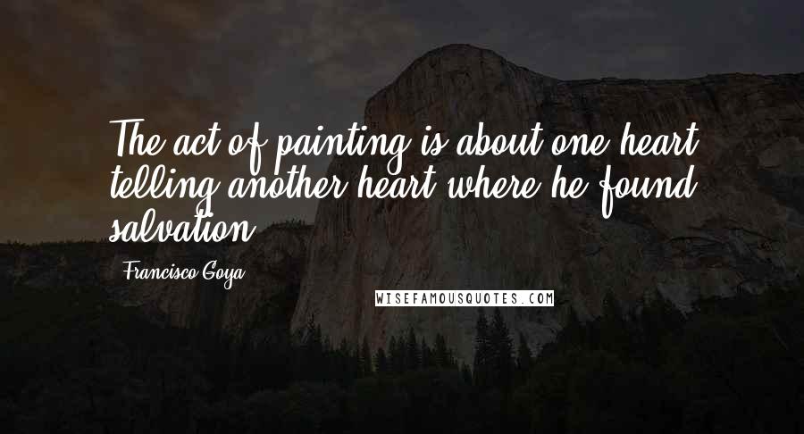 Francisco Goya Quotes: The act of painting is about one heart telling another heart where he found salvation.