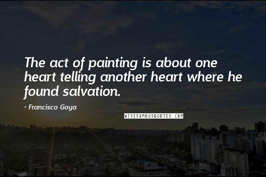 Francisco Goya Quotes: The act of painting is about one heart telling another heart where he found salvation.