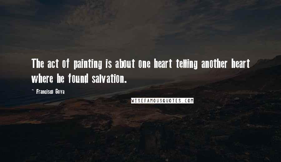 Francisco Goya Quotes: The act of painting is about one heart telling another heart where he found salvation.