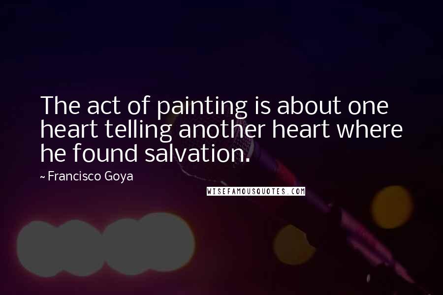 Francisco Goya Quotes: The act of painting is about one heart telling another heart where he found salvation.