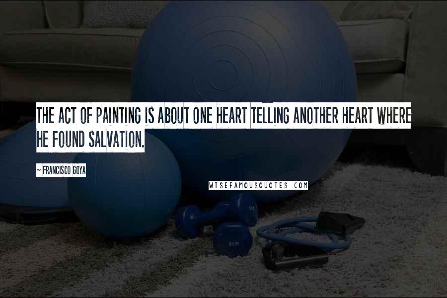 Francisco Goya Quotes: The act of painting is about one heart telling another heart where he found salvation.