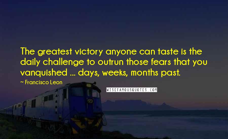 Francisco Leon Quotes: The greatest victory anyone can taste is the daily challenge to outrun those fears that you vanquished ... days, weeks, months past.