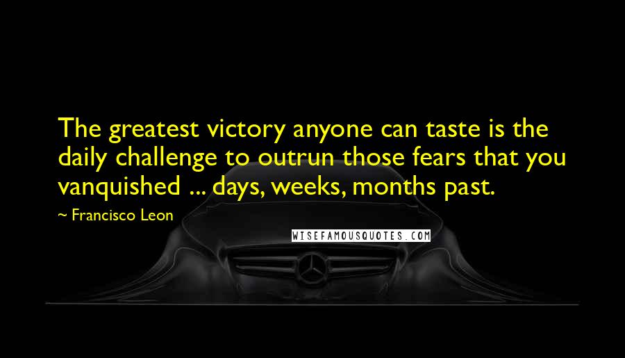 Francisco Leon Quotes: The greatest victory anyone can taste is the daily challenge to outrun those fears that you vanquished ... days, weeks, months past.