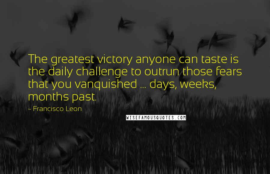 Francisco Leon Quotes: The greatest victory anyone can taste is the daily challenge to outrun those fears that you vanquished ... days, weeks, months past.