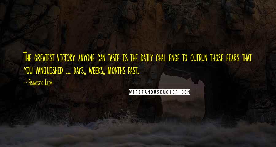 Francisco Leon Quotes: The greatest victory anyone can taste is the daily challenge to outrun those fears that you vanquished ... days, weeks, months past.