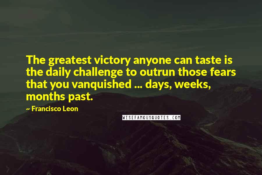 Francisco Leon Quotes: The greatest victory anyone can taste is the daily challenge to outrun those fears that you vanquished ... days, weeks, months past.