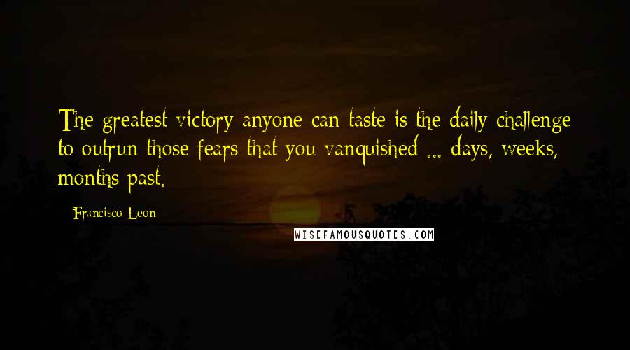 Francisco Leon Quotes: The greatest victory anyone can taste is the daily challenge to outrun those fears that you vanquished ... days, weeks, months past.