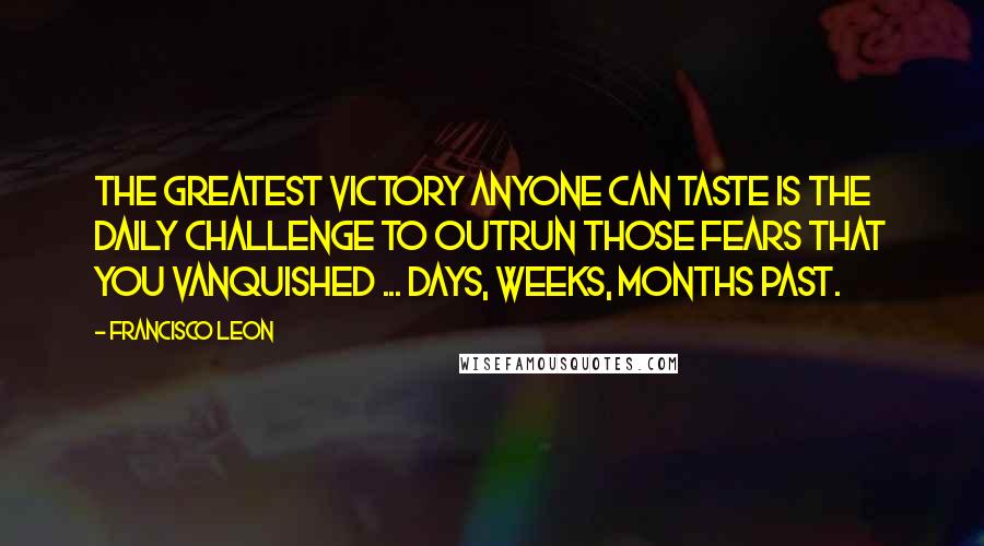 Francisco Leon Quotes: The greatest victory anyone can taste is the daily challenge to outrun those fears that you vanquished ... days, weeks, months past.