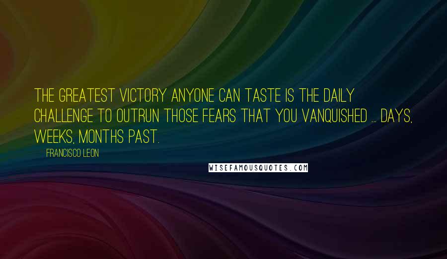 Francisco Leon Quotes: The greatest victory anyone can taste is the daily challenge to outrun those fears that you vanquished ... days, weeks, months past.