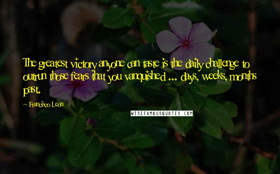 Francisco Leon Quotes: The greatest victory anyone can taste is the daily challenge to outrun those fears that you vanquished ... days, weeks, months past.