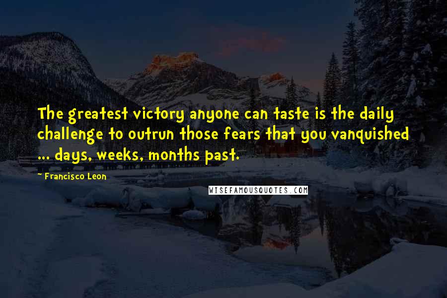 Francisco Leon Quotes: The greatest victory anyone can taste is the daily challenge to outrun those fears that you vanquished ... days, weeks, months past.