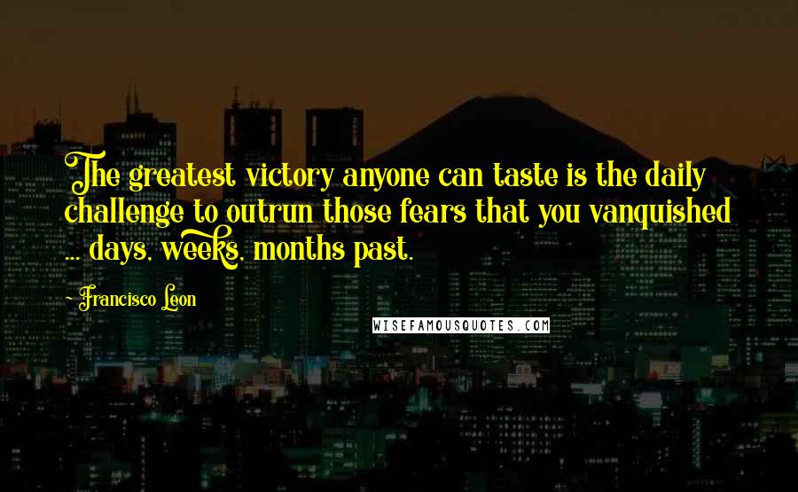 Francisco Leon Quotes: The greatest victory anyone can taste is the daily challenge to outrun those fears that you vanquished ... days, weeks, months past.