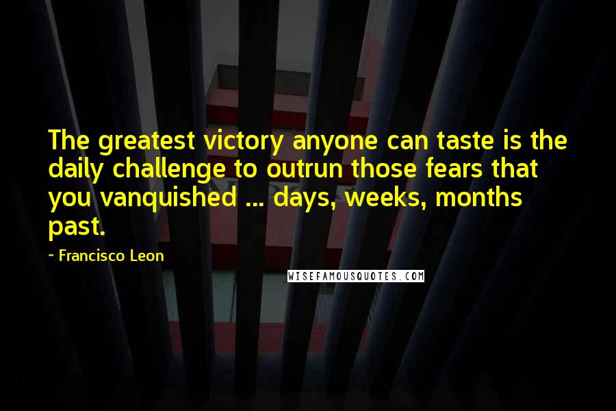 Francisco Leon Quotes: The greatest victory anyone can taste is the daily challenge to outrun those fears that you vanquished ... days, weeks, months past.