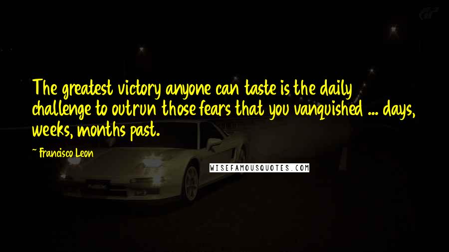 Francisco Leon Quotes: The greatest victory anyone can taste is the daily challenge to outrun those fears that you vanquished ... days, weeks, months past.