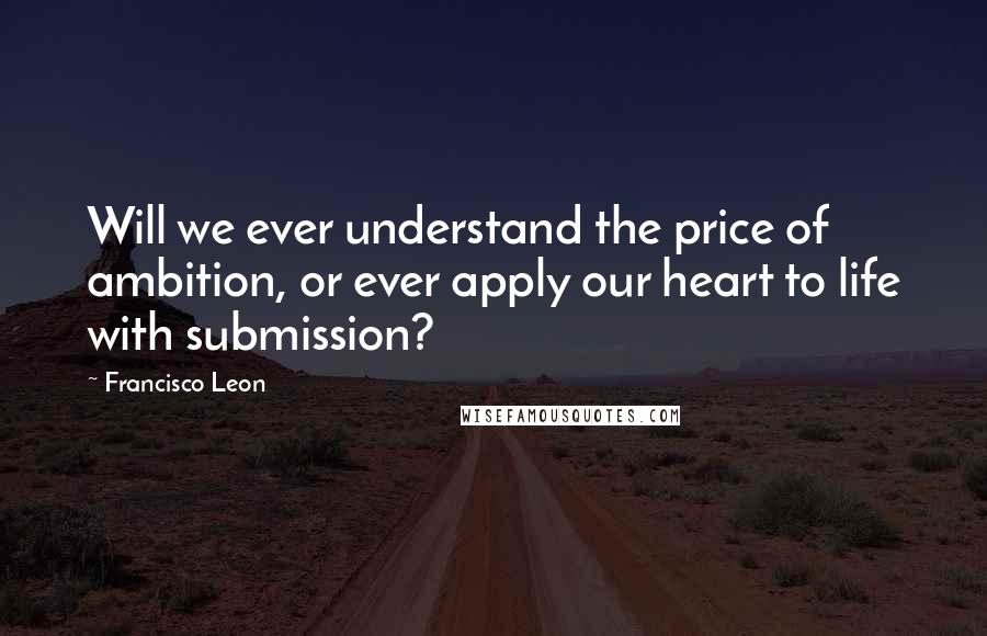 Francisco Leon Quotes: Will we ever understand the price of ambition, or ever apply our heart to life with submission?