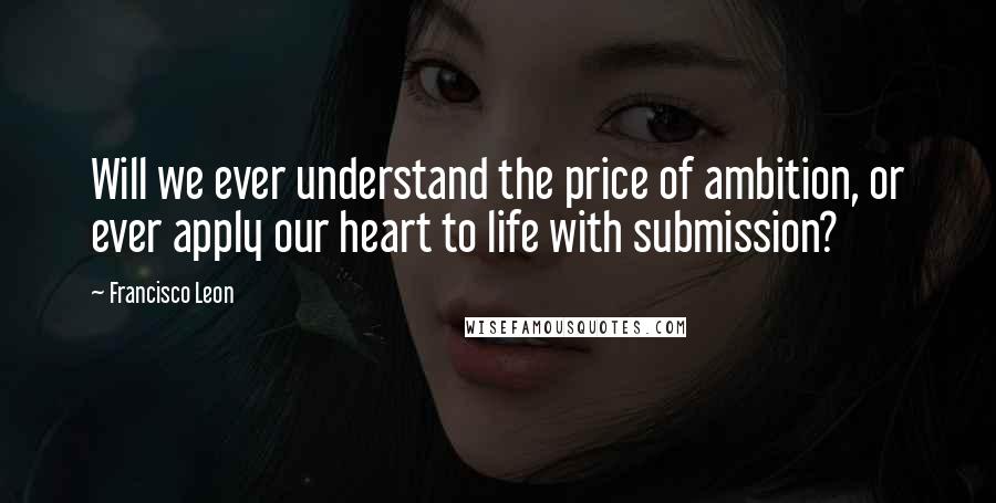 Francisco Leon Quotes: Will we ever understand the price of ambition, or ever apply our heart to life with submission?