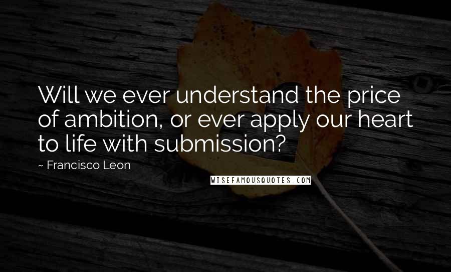 Francisco Leon Quotes: Will we ever understand the price of ambition, or ever apply our heart to life with submission?
