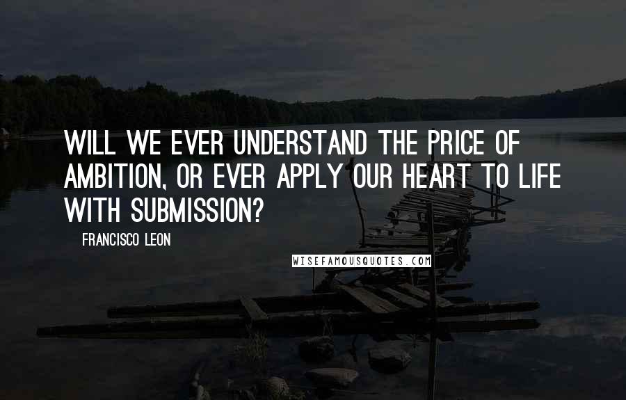 Francisco Leon Quotes: Will we ever understand the price of ambition, or ever apply our heart to life with submission?