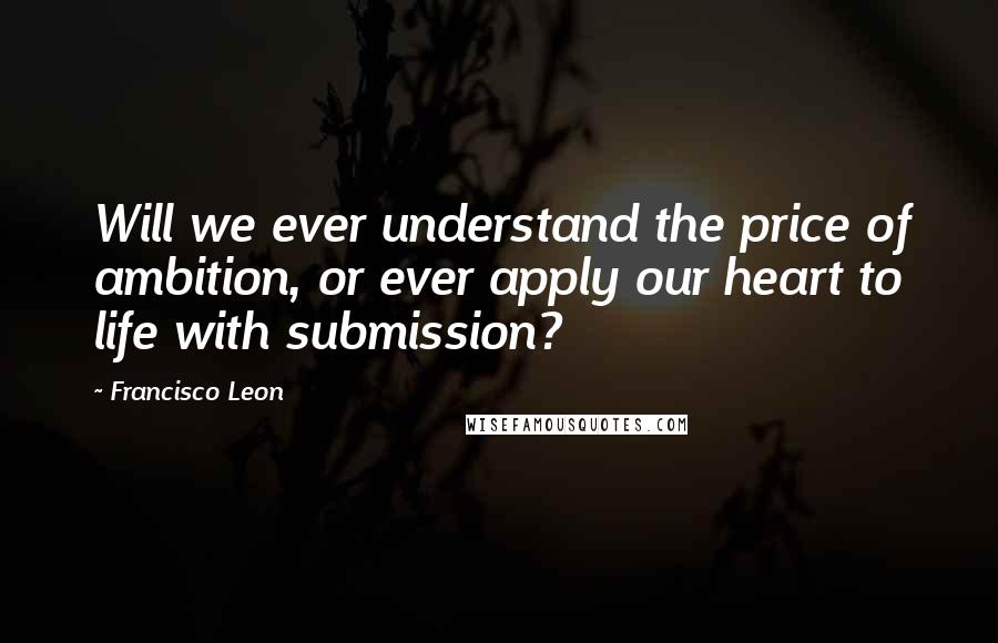 Francisco Leon Quotes: Will we ever understand the price of ambition, or ever apply our heart to life with submission?